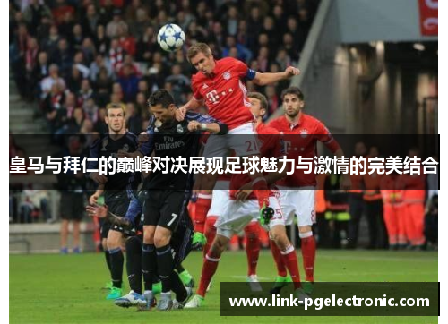 皇马与拜仁的巅峰对决展现足球魅力与激情的完美结合